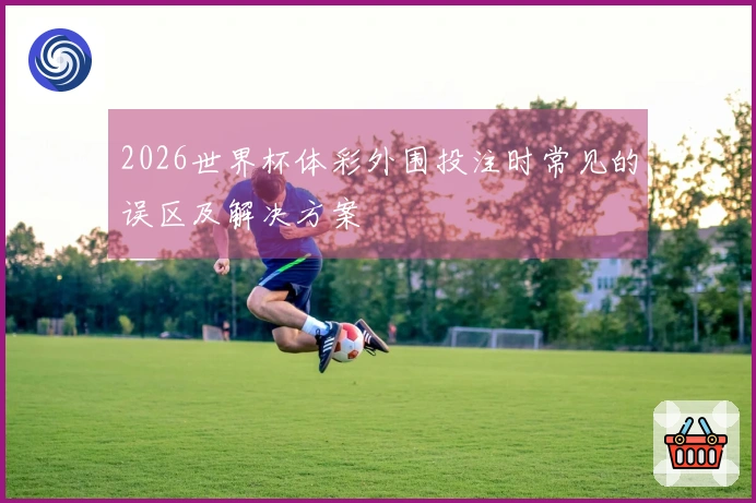 2026世界杯体彩外围投注时常见的误区及解决方案
