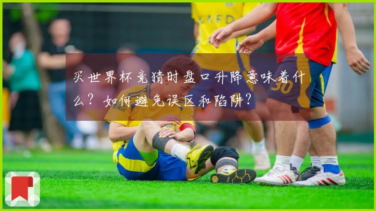 买世界杯竞猜时盘口升降意味着什么？如何避免误区和陷阱？