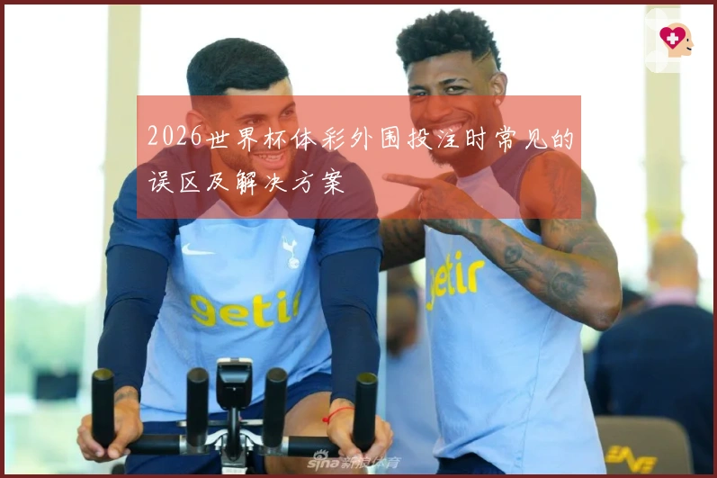 2026世界杯体彩外围投注时常见的误区及解决方案